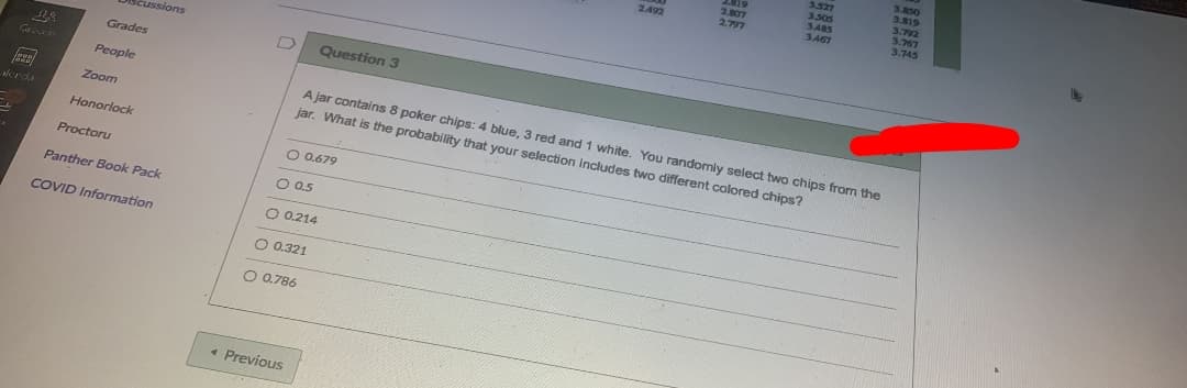 3.527
3.505
SABS
3.467
3.850
3.819
3.792
3.767
3.745
2.807
2.797
2492
Discussions
Grades
Question 3
People
A jar contains 8 poker chips: 4 blue, 3 red and 1 white. You randomly select two chips from the
jar. What is the probability that your selection includes two different colored chips?
Zoom
Mrda
Honorlock
O 0.679
Proctoru
O 0.5
Panther Book Pack
COVID Information
O 0.214
O 0.321
O 0.786
• Previous
