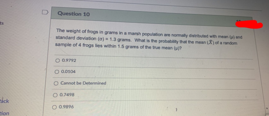 D
Question 10
ts
The weight of frogs in grams in a marsh population are normally distributed with mean (H) and
standard deviation (0) = 1.3 grams. What is the probability that the mean (X) of a random
sample of 4 frogs lies within 1.5 grams of the true mean (u)?
O 0.9792
O 0.0104
O Cannot be Determined
O 0.7498
Páck
O 0.9896
tion
