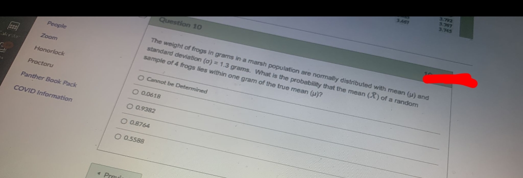 792
3.767
3.745
3.467
Question 10
The weight of frogs in grarms in a marsh population are normally distributed with mean (u) and
standard deviation (a) = 1.3 grams. What is the probability that the mean (X) of a random
sample of 4 frogs lies within one gram of the true mean (u)?
People
Zoom
alerd
Honorlock
O Cannot be Determined
Proctoru
Panther Book Pack
O 0.0618
COVID Information
O 0.9382
O 0.8764
O 0.5588
« Preu
