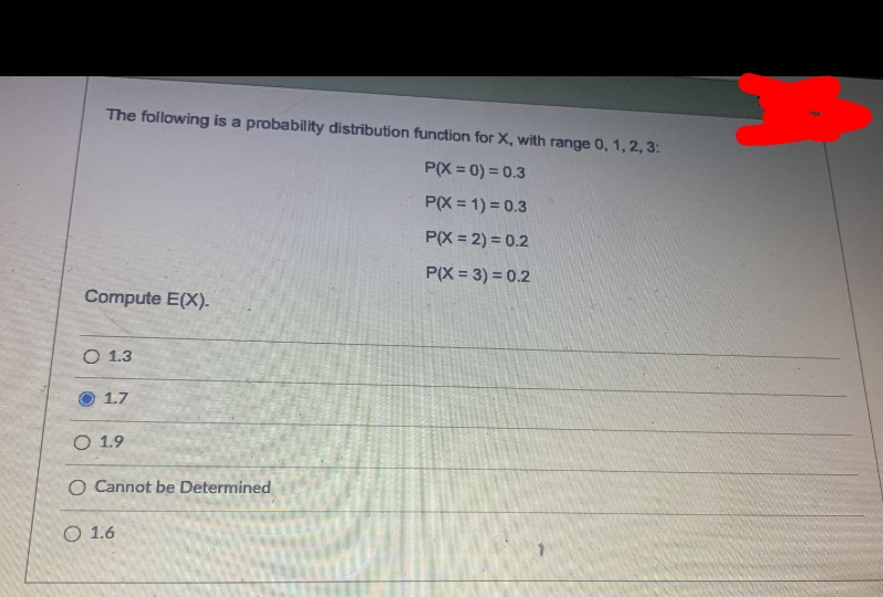 The following is a probability distribution function for X, with range 0, 1, 2, 3:
P(X = 0) = 0.3
P(X = 1) = 0.3
P(X = 2) = 0.2
P(X = 3) = 0.2
Compute E(X).-
O 1.3
O 1.7
O 1.9
O Cannot be Determined
O 1.6
