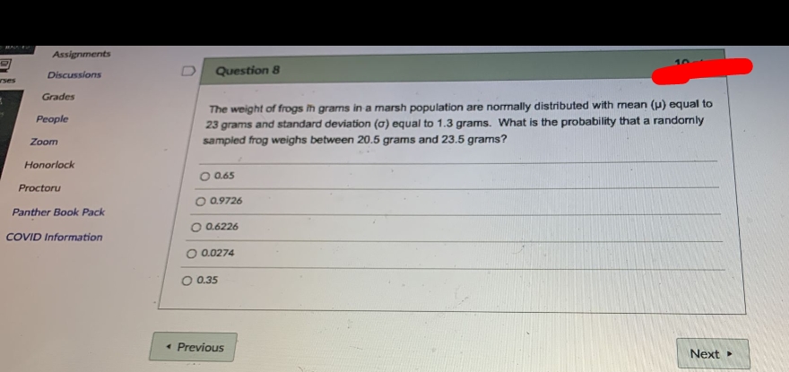 Assignments
Discussions
Question 8
rses
Grades
The weight of frogs ih grams in a marsh population are normally distributed with mean (p) equal to
23 grams and standard deviation (a) equal to 1.3 grams. What is the probability that a randomly
sampled frog weighs between 20.5 grams and 23.5 grams?
People
Zoom
Honorlock
O 0.65
Proctoru
O 0.9726
Panther Book Pack
O 0.6226
COVID Information
O 0.0274
0.35
• Previous
Next
