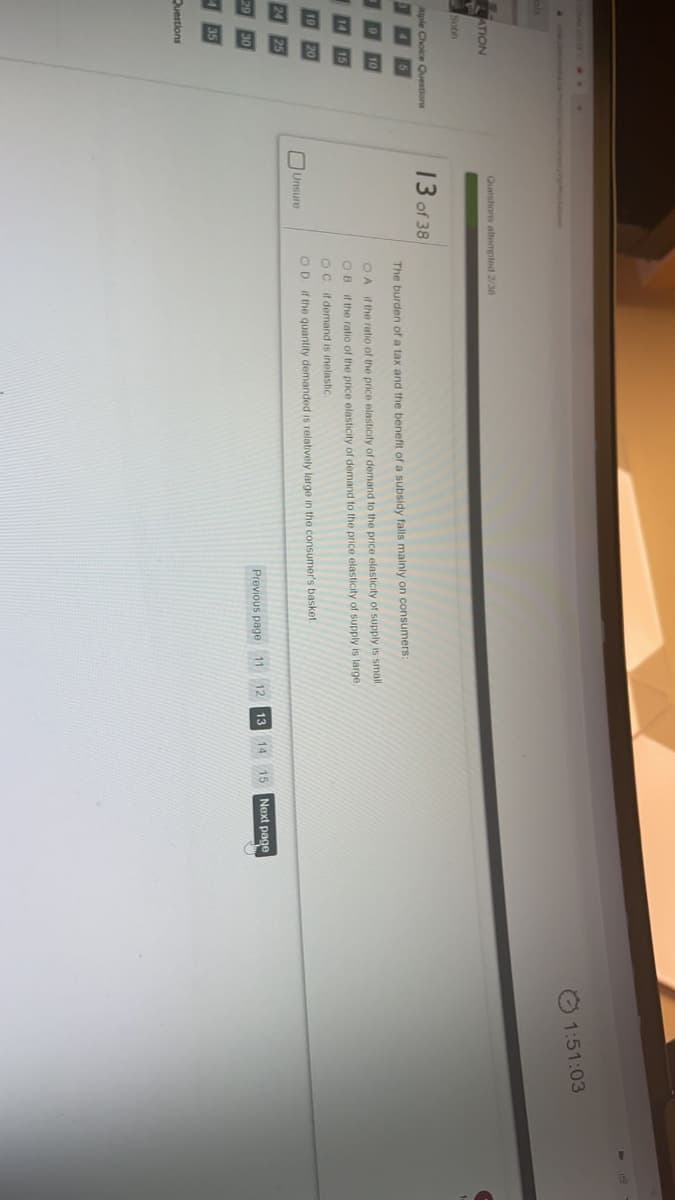 O 1:51:03
Questions altempled 2/38
ATION
Sobh
iple Choice Questions
13 of 38
The burden of a tax and the benefit of a subsidy falls mainly on consumers:
OA if the ratio of the price elasticity of demand to the price elasticity of supply is small.
OB if the ratio of the price elasticity of demand to the price elasticity of supply is large.
Oc if demand is inelastic.
20
Unsure
OD if the quantity demanded is relatively large in the consumer's basket
25
12
13
15
Next page
29
30
Previous page 11
435
Questions

