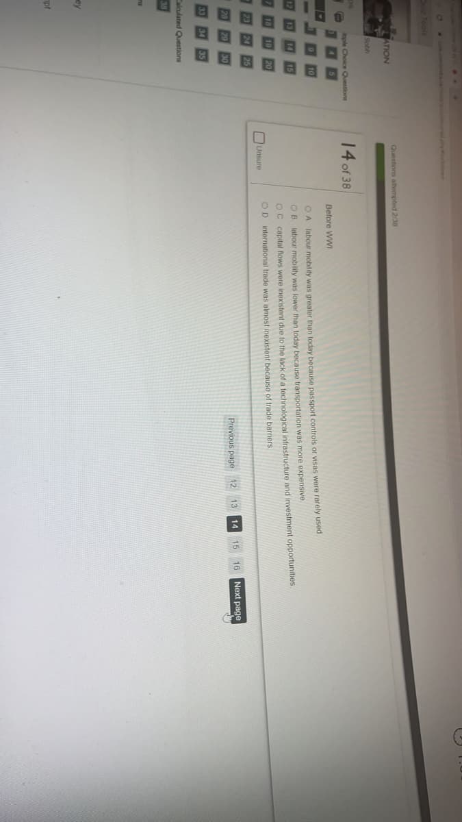 因因
D Tools
Questions attompted 2/38
ATION
Sobh
0%
ople Choice Questions
14 of 38
Before WWI
OA labour mobility was greater than today because passport controls or visas were rarely used
O B. labour mobility was lower than today because transportation was more expensive.
OC capital flows were inexistent due to the lack of a technological infrastructure and investment opportunities
OD international trade was almost inexistent because of trade barriers.
Unsure
Previous page 12
14
15
16
Next page
Calculated Questions
38
ey
pt
