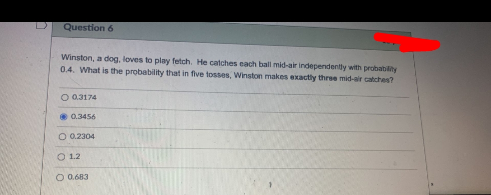 Question 6
Winston, a dog, loves to play fetch. He catches each ball mid-air independently with probability
0.4. What is the probability that in five tosses, Winston makes exactly three mid-air catches?
O 0.3174
0.3456
O 0.2304
O 1.2
O 0.683
