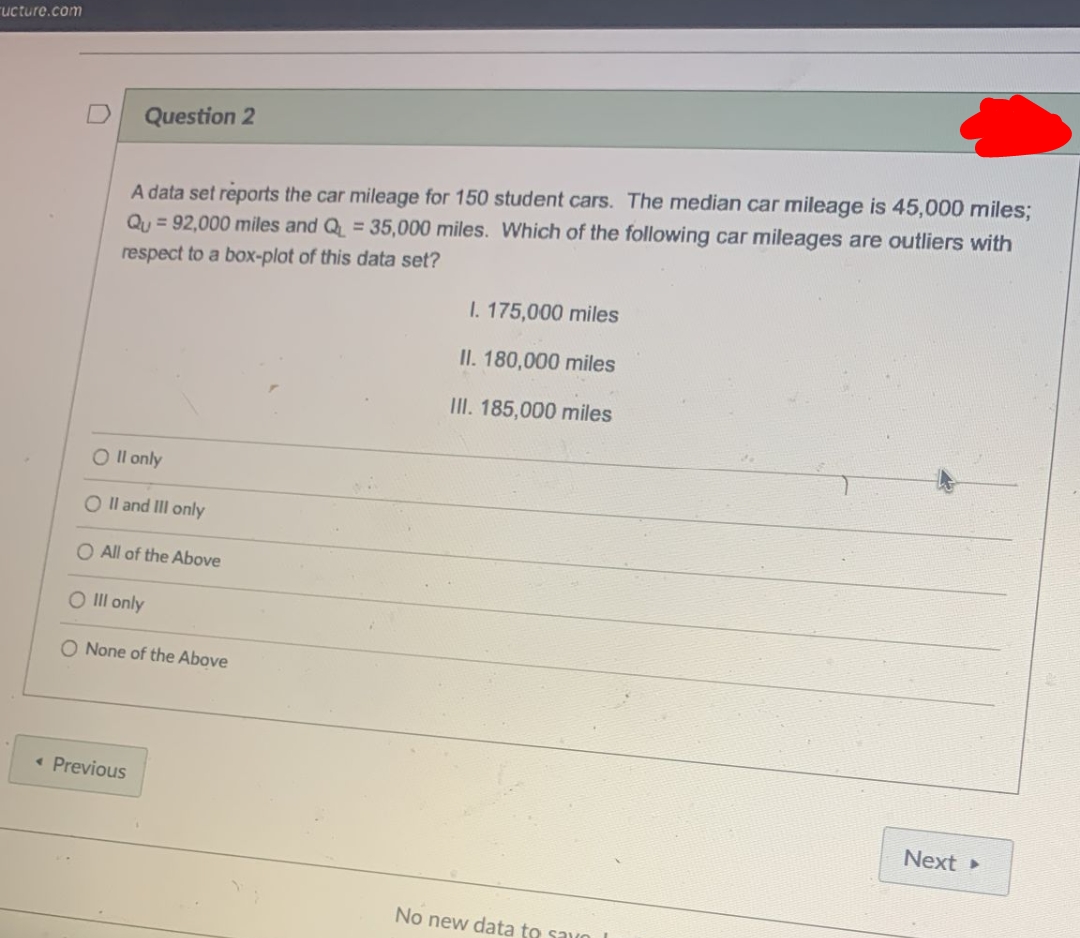 ructure.com
Question 2
A data set reports the car mileage for 150 student cars. The median car mileage is 45,000 miles;
Qu = 92,000 miles and Q = 35,000 miles. Which of the following car mileages are outliers with
respect to a box-plot of this data set?
I. 175,000 miles
II. 180,000 miles
II. 185,000 miles
O Il only
O Il and IlI only
O All of the Above
O Ill only
O None of the Above
• Previous
Next
No new data to savo
