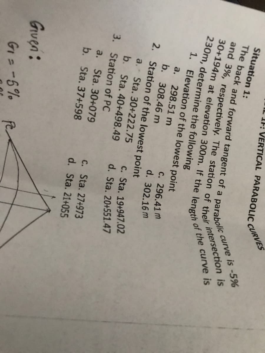 Situation 1:
parabolic
The back and forward tangent of a
and 3%, respectively. The station of
30+194m at elevation 300m. If the length
230m, determine the following
their
1.
Elevation of the lowest point
a. 298.51 m
b. 308.46 m
2. Station of the lowest point
1: VERTICAL PARABOLIC
a. Sta. 30+222.75
b. Sta. 40+498.49
3. Station of PC
a. Sta. 30+079
b. Sta. 37+598
Given:
G₁ = -5%
c. 296.41 m
d. 302.16 m
CURVES
c. Sta. 27+973
d. Sta. 21+055
curve
e is -5%
intersection is
of the curve is
c. Sta. 19+947.02
d. Sta. 20+551.47