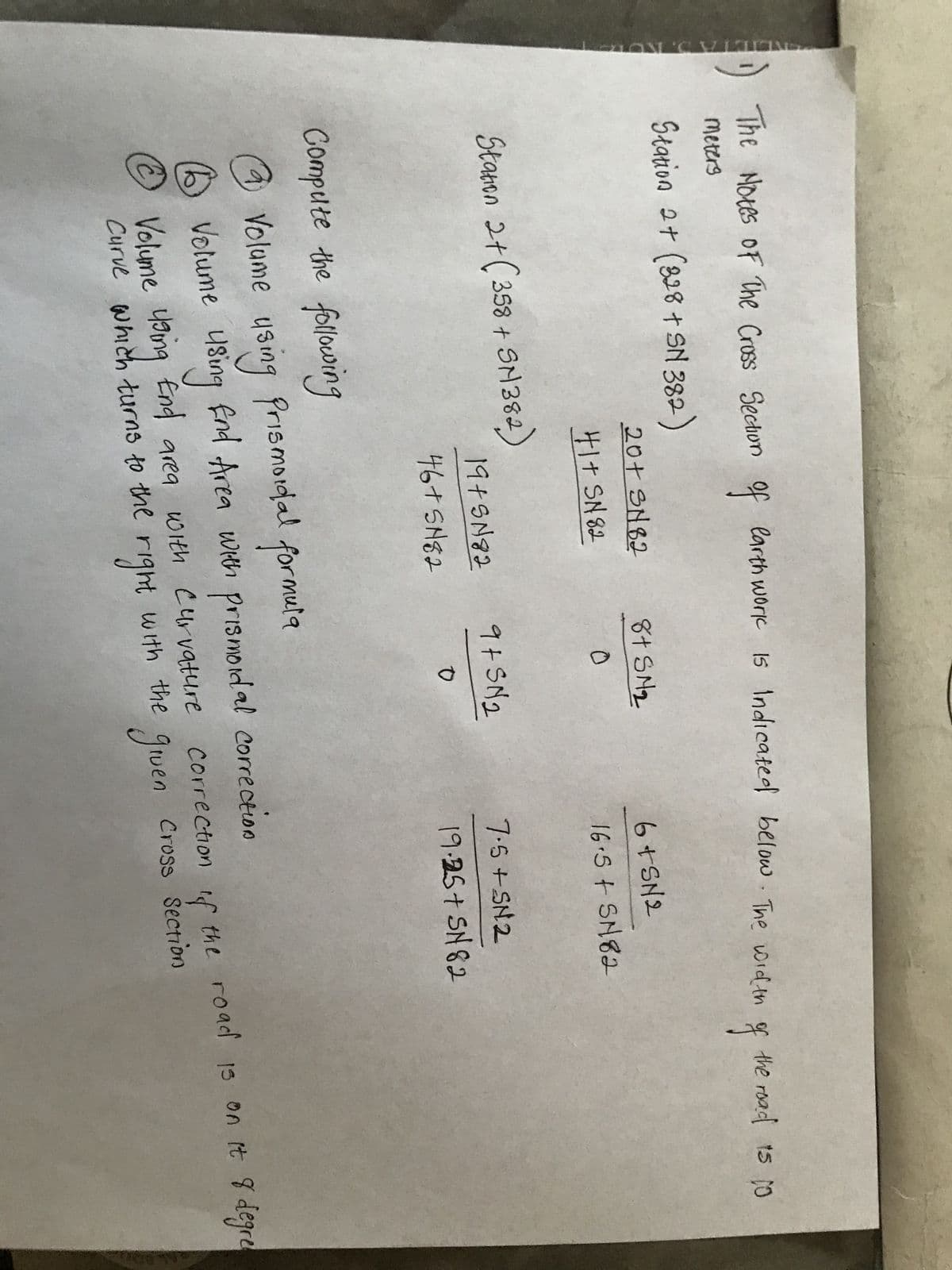 ENCIETA 3. KURZ
The Notes of The Cross Section of earth work is Indicated below. The width
meters
Station 2+ (328 + SN 382)
20+ SN82
41+ SN82
Station 2 + ( 358 + SM382)
Compute the following
19+5182
46+ SN82
8+ SM₂
0
9+5N₂
0
6+SN2
16.5+ SN82
7.5+SN2
19.25+ SN82
of
the road 15 10
@
Volume using Prismoidal formula
1 Volume using End Area with prismodal correction
Ⓒ Volume using End area with curvature correction of the road is on it 8 degre
gruen
right
Curve which turns to the r
with the
Cross Section