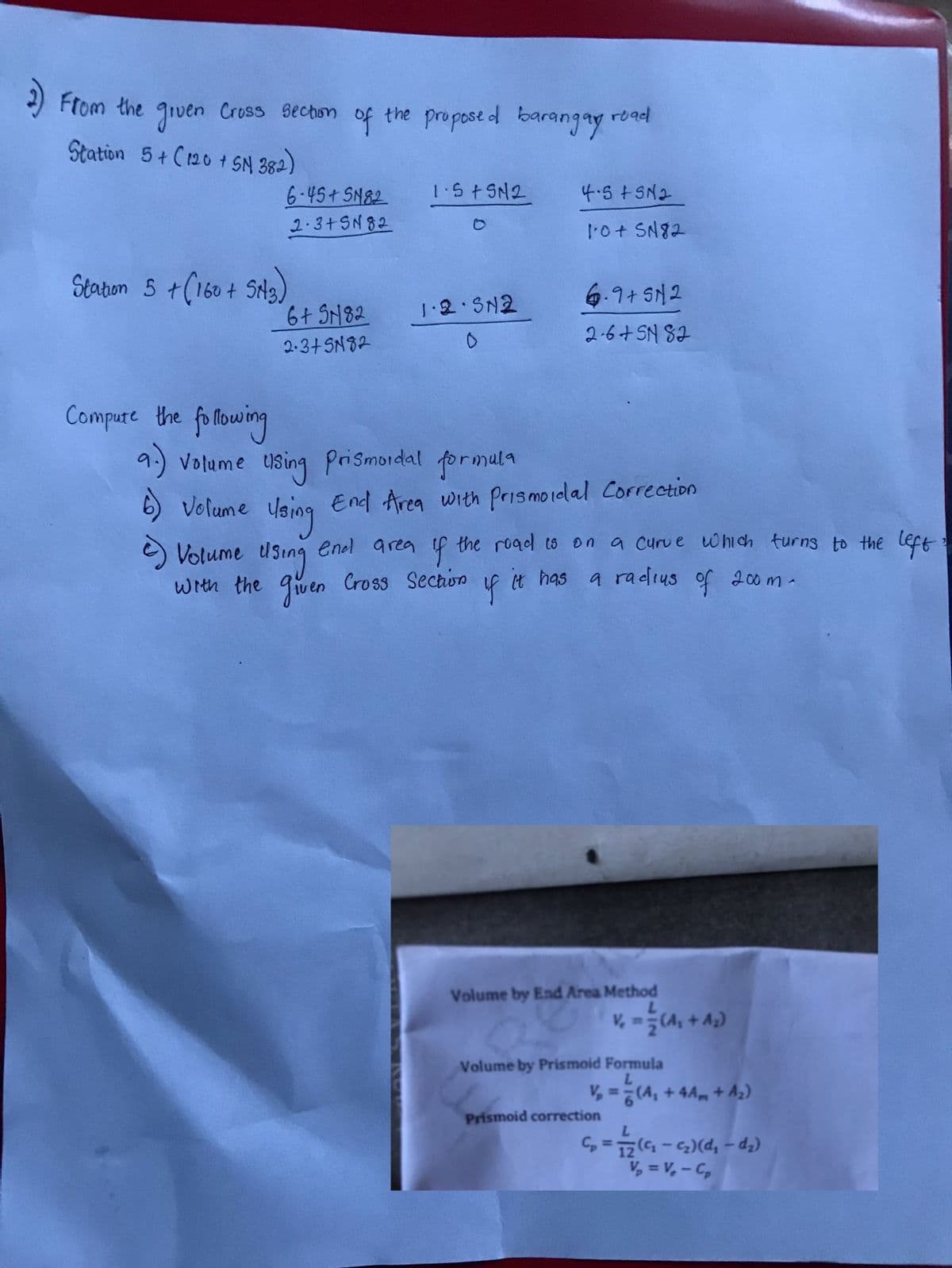 2) From the given Cross section of the proposed barangay road
Station 5 + C120 + SN 382)
Station 5 + (160 + SM3)
Compute the following
9.)
6-45+ SN82
2-3+SN82
6)
6+ SN82
2-3+SN82
1.5 +5N2
1·2·5N2
0
Volume using Prismordal formula
Volume using
end area
2) Volume using
given Cross
with the
End Area with Prismoidal Correction
4.5+5N₂
1:0 + SN82
yf it
6.9+ 512
2·6+5N 82
the road is on a curve which turns to the
f
Cross Section
a radius of 200m.
It has
Volume by End Area Method
L
V₁ = 2 (A₁ + A₂)
Volume by Prismoid Formula
L
v₂ = (A₁ + 4 Am + A₂)
Prismoid correction
L
C₂ = 12 (4₁₂ - ₂₁) (d₁ - d₂)
V₂ = V₁ - C₂
left