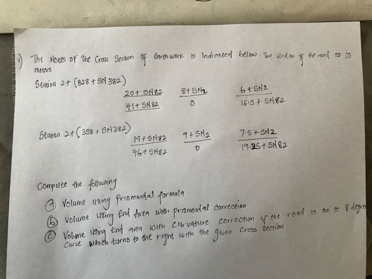 ENCIETA ). KURZ
The Notes of The Cross Section of earth work is Indicated below. The width
meters
Station 2+ (328 + SN 382)
20+ SN82
41+ SN82
Station 2 + ( 358 + SM382)
Compute the following
19+5182
46+ SN82
8+ SM₂
0
9+5N₂
0
6+SN2
16.5+ SN82
7.5+SN2
19.25+ SN82
of
the road 15 10
@
Volume using Prismodal formula
1 Volume using End Area with prismoidal correction
Ⓒ Volume using End area with curvature correction of the road is on it 8 degrey
gruen
right
Curve which turns to the r
with the
Cross Section