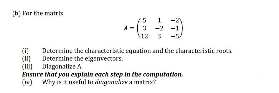 (b) For the matrix
1
-2
A = 3
-2 -1
12
3
-5,
(i)
(ii)
(iii)
Ensure that you explain each step in the computation.
(iv)
Determine the characteristic equation and the characteristic roots.
Determine the eigenvectors.
Diagonalize A.
Why is it useful to diagonalize a matrix?
