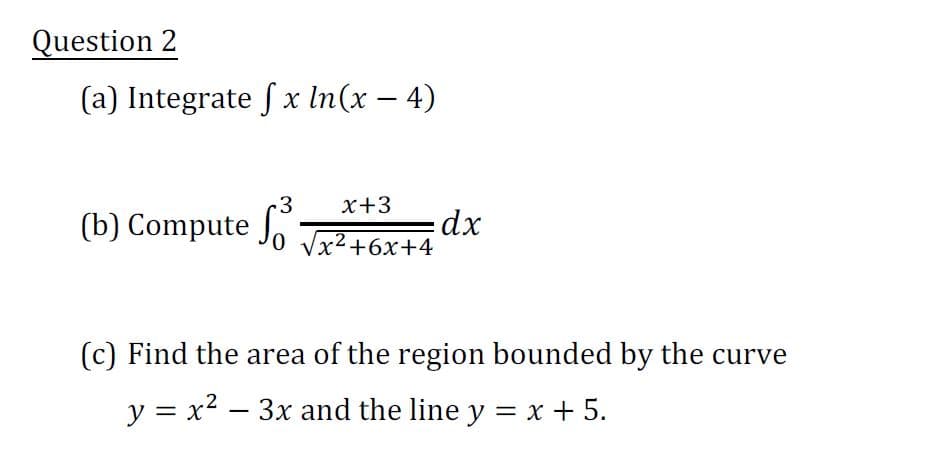 Question 2
(a) Integrate fx ln(x-4)
3
(b) Compute fo
x+3
√x²+6x+4
dx
(c) Find the area of the region bounded by the curve
-
y = x² – 3x and the line y = x + 5.