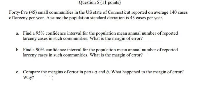 Question 5 (11 points)
Forty-five (45) small communities in the US state of Connecticut reported on average 140 cases
of larceny per year. Assume the population standard deviation is 43 cases per year.
a. Find a 95% confidence interval for the population mean annual number of reported
larceny cases in such communities. What is the margin of error?
b. Find a 90% confidence interval for the population mean annual number of reported
larceny cases in such communities. What is the margin of error?
c. Compare the margins of error in parts a and b. What happened to the margin of error?
Why?
