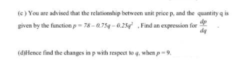 (e) You are advised that the relationship between unit price p, and the quantity q is
dp
given by the function p = 78 -0.759 - 0.25g ,Find an expression for
da
(d)Hence find the changes in p with respect to q, when p = 9.
