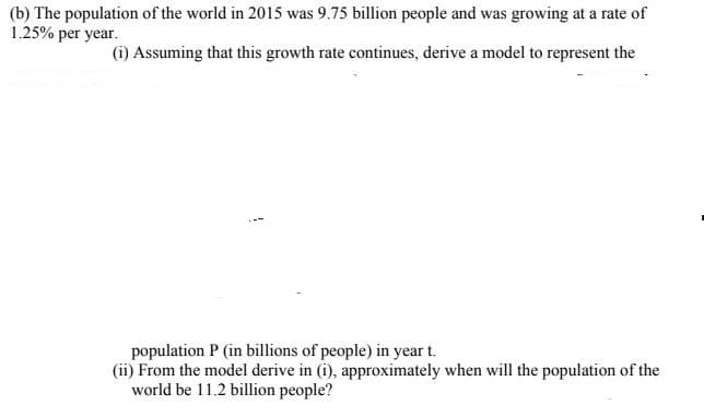 (b) The population of the world in 2015 was 9.75 billion people and was growing at a rate of
1.25% per year.
(i) Assuming that this growth rate continues, derive a model to represent the
population P (in billions of people) in year t.
(ii) From the model derive in (i), approximately when will the population of the
world be 11.2 billion people?
