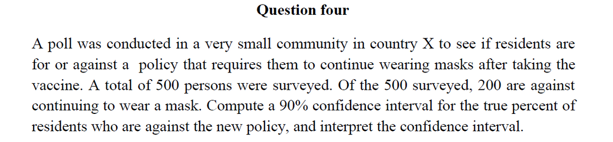 Question four
A poll was conducted in a very small community in country X to see if residents are
for or against a policy that requires them to continue wearing masks after taking the
vaccine. A total of 500 persons were surveyed. Of the 500 surveyed, 200 are against
continuing to wear a mask. Compute a 90% confidence interval for the true percent of
residents who are against the new policy, and interpret the confidence interval.
