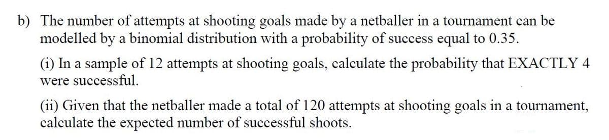 b) The number of attempts at shooting goals made by a netballer in a tournament can be
modelled by a binomial distribution with a probability of success equal to 0.35.
(i) In a sample of 12 attempts at shooting goals, calculate the probability that EXACTLY 4
were successful.
(ii) Given that the netballer made a total of 120 attempts at shooting goals in a tournament,
calculate the expected number of successful shoots.
