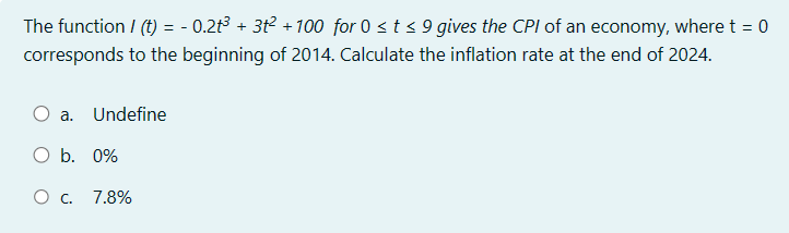 The function / (t) = -0.2t³ + 3t² +100 for 0 ≤ t ≤ 9 gives the CPI of an economy, where t = 0
corresponds to the beginning of 2014. Calculate the inflation rate at the end of 2024.
a.
Undefine
O b. 0%
O c. 7.8%