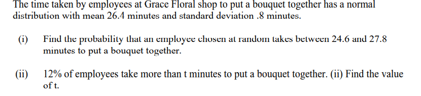 The time taken by employees at Grace Floral shop to put a bouquet together has a normal
distribution with mean 26.4 minutes and standard deviation .8 minutes.
(i) Find the probability that an employee chosen at random takes between 24.6 and 27.8
minutes to put a bouquet together.
(ii)
12% of employees take more than t minutes to put a bouquet together. (ii) Find the value
of t.
