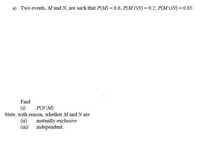 a) Two events, M and N, are such that P(M) = 0.6, P(M NN) = 0.2, P(M UN) = 0.85
Find
P(N \M)
State, with reason, whether M and N are
mutually exclusive
independent.
(i)
(ii)
(ii1)
