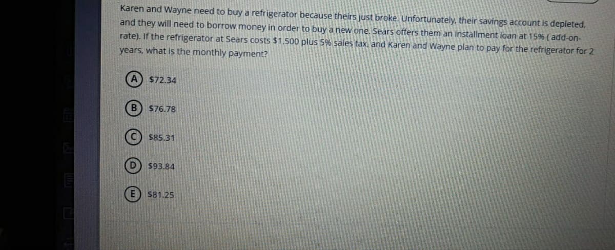 Karen and Wayne need to buy a refrigerator because theirs just broke. Unfortunately, their savings account is depleted,
and they will need to borrow money in order to buy a new one. Sears offers them an installment loan at 15% ( add-on-
rate). If the refrigerator at Sears costs $1.500 plus 5% sales tax, and Karen and Wayne plan to pay for the refrigerator for 2
years, what is the monthly payment?
$72.34
$76.78
$85.31
$93.84
$81.25
