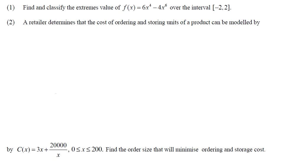 (1)
Find and classify the extremes value of f(x) = 6x* - 4x° over the interval [-2,2].
(2)
A retailer determines that the cost of ordering and storing units of a product can be modelled by
20000
by C(x) %3D Зх +
0<x<200. Find the order size that will minimise ordering and storage cost.
