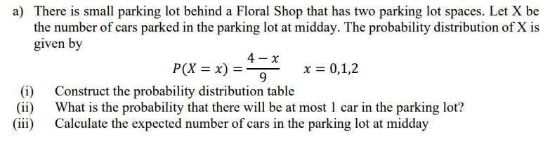 a) There is small parking lot behind a Floral Shop that has two parking lot spaces. Let X be
the number of cars parked in the parking lot at midday. The probability distribution of X is
given by
4 – x
P(X = x) =
9.
x = 0,1,2
(i)
Construct the probability distribution table
(ii)
What is the probability that there will be at most 1 car in the parking lot?
(iii)
Calculate the expected number of cars in the parking lot at midday
