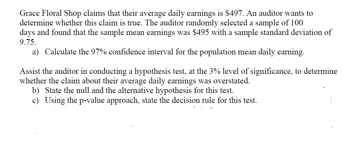 Grace Floral Shop claims that their average daily earnings is $497. An auditor wants to
determine whether this claim is true. The auditor randomly selected a sample of 100
days and found that the sample mean earnings was $495 with a sample standard deviation of
9.75.
a) Calculate the 97% confidence interval for the population mean daily earning.
Assist the auditor in conducting a hypothesis test, at the 3% level of significance, to determine
whether the claim about their average daily earnings was overstated.
b) State the null and the alternative hypothesis for this test.
c) Using the p-value approach, state the decision rule for this test.
