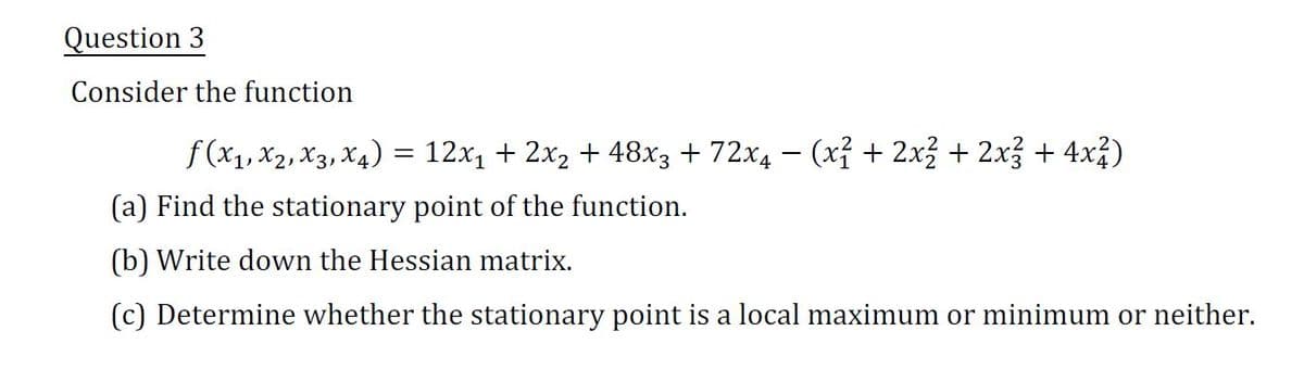 Question 3
Consider the function
f(x₁, X2, X3, X4) = 12x₁ + 2x₂ + 48x3 + 72x4 − (x² + 2x² + 2x² + 4x²)
(a) Find the stationary point of the function.
(b) Write down the Hessian matrix.
(c) Determine whether the stationary point is a local maximum or minimum or neither.