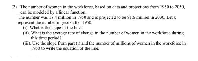 (2) The number of women in the workforce, based on data and projections from 1950 to 2050,
can be modeled by a linear function.
The number was 18.4 million in 1950 and is projected to be 81.6 million in 2030. Let x
represent the number of years after 1950.
(i). What is the slope of the line?
(ii). What is the average rate of change in the number of women in the workforce during
this time period?
(iii). Use the slope from part (i) and the number of millions of women in the workforce in
1950 to write the equation of the line.
