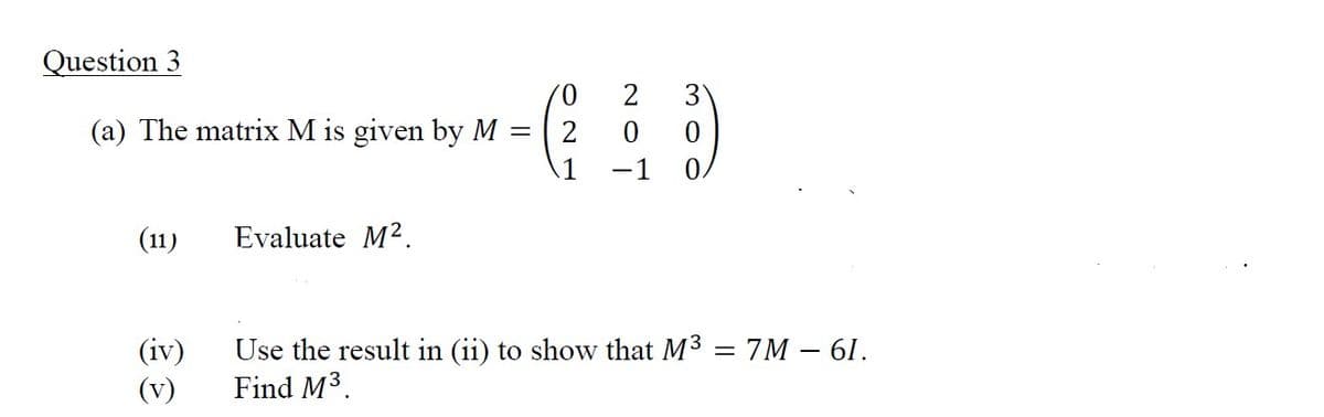 Question 3
(a) The matrix M is given by M =
(11)
(iv)
(v)
Evaluate M².
'0
2
1
NOT
2
3
gow
0
Use the result in (ii) to show that M³ = 7M - 61.
Find M³.