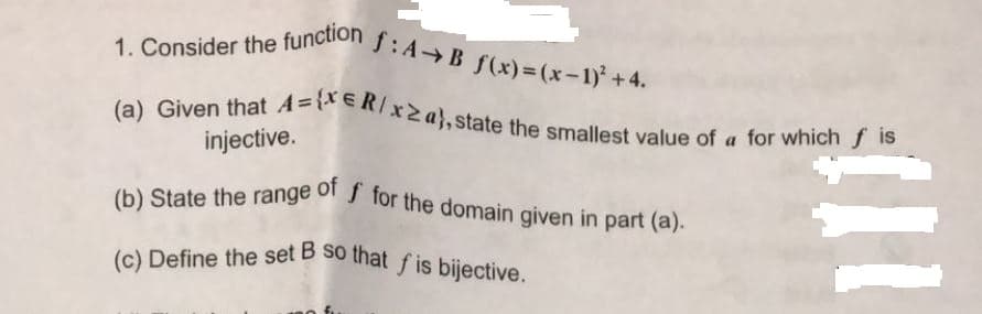 (c) Define the set B so that f is bijective.
1. Consider the function
f:A B f(x)=(x-1)+4.
la) Given that A=eR/x2a}, state the smallest value of a for which f 15
injective.
(b) State the range of J for the domain given in part (a).
