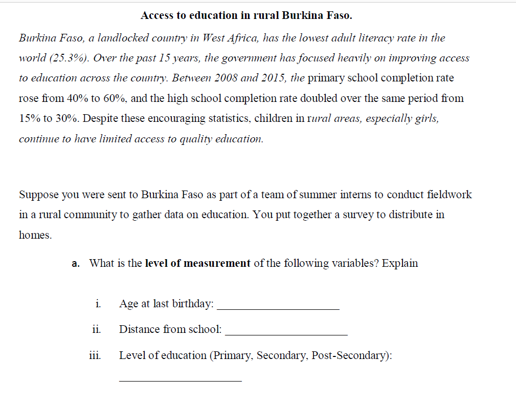 Access to education in rural Burkina Faso.
Burkina Faso, a landlocked country in West Africa, has the lowest adult literacy rate in the
world (25.3%). Over the past 15 years, the government has focused heavily on improving access
to education across the country. Between 2008 and 2015, the primary school completion rate
rose from 40% to 60%, and the high school completion rate doubled over the same period from
15% to 30%. Despite these encouraging statistics, children in rural areas, especially girls,
continue to have limited access to quality education.
Suppose you were sent to Burkina Faso as part of a team of summer interns to conduct fieldwork
in a rural community to gather data on education. You put together a survey to distribute in
homes.
a. What is the level of measurement of the following variables? Explain
i.
Age at last birthday:
ii.
Distance from school:
iii.
Level of education (Primary, Secondary, Post-Secondary):
