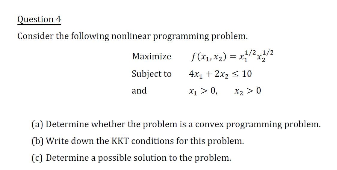 Question 4
Consider the following nonlinear programming problem.
Maximize
Subject to
and
f(x₁, x₂) = x1/² x 1/²
1/2 1/2
4x₁ + 2x₂ ≤ 10
X₁ > 0,
x₂ > 0
(a) Determine whether the problem is a convex programming problem.
(b) Write down the KKT conditions for this problem.
(c) Determine a possible solution to the problem.