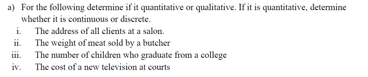 a) For the following determine if it quantitative or qualitative. If it is quantitative, determine
whether it is continuous or discrete.
i.
The address of all clients at a salon.
ii.
The weight of meat sold by a butcher
The number of children who graduate from a college
iii.
iv.
The cost of a new television at courts
