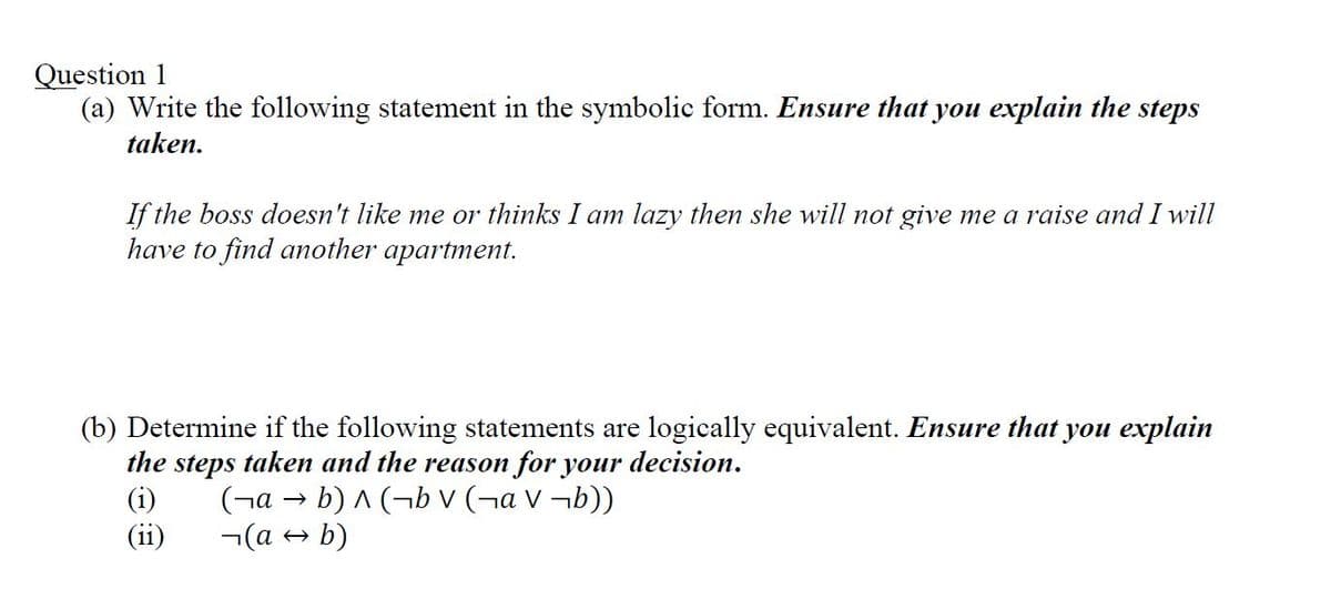 Question 1
(a) Write the following statement in the symbolic form. Ensure that you explain the steps
taken.
If the boss doesn't like me or thinks I am lazy then she will not give me a raise and I will
have to find another apartment.
(b) Determine if the following statements are logically equivalent. Ensure that you explain
the steps taken and the reason for your decision.
(i)
(¬а → b)^(bv (¬аv¬b))
(ii)
(a → b)