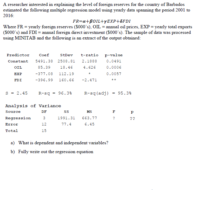 A researcher interested in explaining the level of foreign reserves for the country of Barbados
estimated the following multiple regression model using yearly data spanning the period 2001 to
2016:
FR=a+B0IL+YEXP+8FDI
Where FR = yearly foreign reserves ($000°s), OIL = annual oil prices, EXP = yearly total exports
($000's) and FDI = annual foreign direct investment ($000`s). The sample of data was processed
using MINITAB and the following is an extract of the output obtained:
Predictor
Coef
StDev
t-ratio
p-value
Constant
5491.38
2508.81
2.1888
0.0491
OIL
85.39
18.46
4.626
0.0006
EXP
-377.08
112.19
0.0057
FDI
-396.99
160.66
-2.471
**
s = 2.45
R-sq = 96.3%
R-sq (adj)
= 95.3%
Analysis of Variance
Source
DF
MS
F
Regression
1991.31
663.77
??
Error
12
77.4
6.45
Total
15
a) What is dependent and independent variables?
b) Fully write out the regression equation
