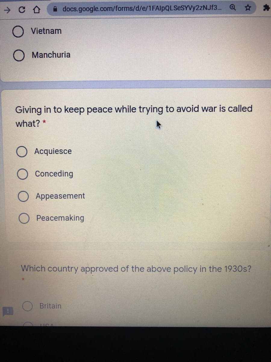 A docs.google.com/forms/d/e/1FAlpQLSeSYVy2zNJf3. Q
Vietnam
O Manchuria
Giving in to keep peace while trying to avoid war is called
what? *
O Acquiesce
Conceding
Appeasement
Peacemaking
Which country approved of the above policy in the 1930s?
Britain
LICA
