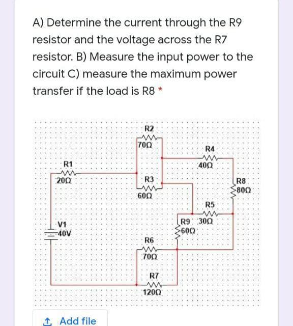 A) Determine the current through the R9
resistor and the voltage across the R7
resistor. B) Measure the input power to the
circuit C) measure the maximum power
transfer if the load is R8 *
R2
700
R4
R1
400
200
R3
R8:
800
600
R5
V1
40V
R9 300
600
R6
700
R7
1200
1 Add file
