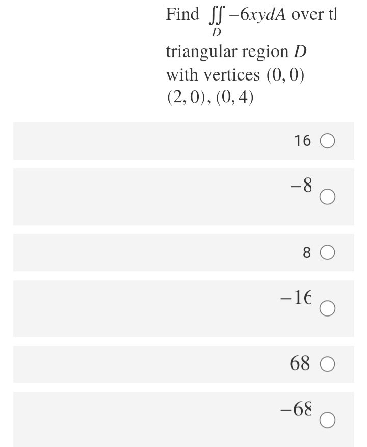 Find -
Find f -6xydA over tl
D
triangular region D
with vertices (0,0)
(2,0), (0, 4)
16 O
-8
8 0
-16
68 O
-68
