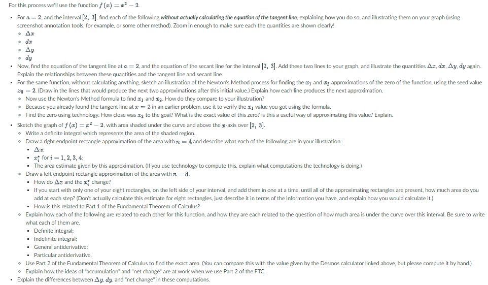 For this process we'll use the function f (x)=x²-2.
• For a = 2, and the interval [2, 3], find each of the following without actually calculating the equation of the tangent line, explaining how you do so, and illustrating them on your graph (using
screenshot annotation tools, for example, or some other method). Zoom in enough to make sure each the quantities are shown clearly!
• Am
。 da
An
• Ay
a da
dy
Now, find the equation of the tangent line at a = 2, and the equation of the secant line for the interval [2, 3]. Add these two lines to your graph, and illustrate the quantities Ax, dx, Ay, dy again.
Explain the relationships between these quantities and the tangent line and secant line.
• For the same function, without calculating anything, sketch an illustration of the Newton's Method process for finding the 1 and 2 approximations of the zero of the function, using the seed value
20
2. (Draw in the lines that would produce the next two approximations after this initial value.) Explain how each line produces the next approximation.
• Now use the Newton's Method formula to find ₁ and ₂. How do they compare to your illustration?
• Because you already found the tangent line at x = 2 in an earlier problem, use it to verify the value you got using the formula.
• Find the zero using technology. How close was to the goal? What is the exact value of this zero? Is this a useful way of approximating this value? Explain.
• Sketch the graph of f(x)=x²-2, with area shaded under the curve and above the -axis over [2, 3].
• Write a definite integral which represents the area of the shaded region.
• Draw a right endpoint rectangle approximation of the area with = 4 and describe what each of the following are in your illustration:
Ax:
•
*for i = 1, 2, 3, 4:
The area estimate given by this approximation. (If you use technology to compute this, explain what computations the technology is doing.)
• Draw a left endpoint rectangle approximation of the area with n = 8.
• How do Ax and the change?
If you start with only one of your eight rectangles, on the left side of your interval, and add them in one at a time, until all of the approximating rectangles are present, how much area do you
add at each step? (Don't actually calculate this estimate for eight rectangles, just describe it in terms of the information you have, and explain how you would calculate it.)
www
▪ How is this related to Part 1 of the Fundamental Theorem of Calculus?
• Explain how each of the following are related to each other for this function, and how they are each related to the question of how much area is under the curve over this interval. Be sure to write
what each of them are.
Definite integral;
Indefinite integral;
General antiderivative;
Particular antiderivative.
• Use Part 2 of the Fundamental Theorem of Calculus to find the exact area. (You can compare this with the value given by the Desmos calculator linked above, but please compute it by hand.)
• Explain how the ideas of "accumulation" and "net change" are at work when we use Part 2 of the FTC.
• Explain the differences between Ay, dy, and "net change" in these computations.