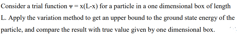 Consider a trial function v = x(L-x) for a particle in a one dimensional box of length
L. Apply the variation method to get an upper bound to the ground state energy of the
particle, and compare the result with true value given by one dimensional box.
