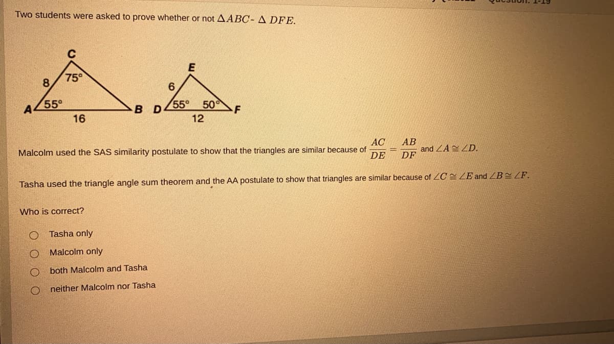 Two students were asked to prove whether or not AABC- A DFE.
C
75°
8.
A
55°
55°
50
B D
16
12
AC
Malcolm used the SAS similarity postulate to show that the triangles are similar because of
АВ
and ZAZD.
DF
DE
Tasha used the triangle angle sum theorem and the AA postulate to show that triangles are similar because of ZOC=ZE and ZB=ZF.
Who is correct?
Tasha only
Malcolm only
both Malcolm and Tasha
neither Malcolm nor Tasha
