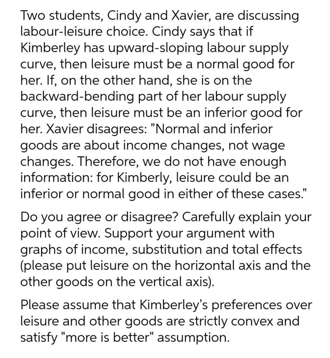 Two students, Cindy and Xavier, are discussing
labour-leisure choice. Cindy says that if
Kimberley has upward-sloping labour supply
curve, then leisure must be a normal good for
her. If, on the other hand, she is on the
backward-bending part of her labour supply
curve, then leisure must be an inferior good for
her. Xavier disagrees: "Normal and inferior
goods are about income changes, not wage
changes. Therefore, we do not have enough
information: for Kimberly, leisure could be an
inferior or normal good in either of these cases."
Do you agree or disagree? Carefully explain your
point of view. Support your argument with
graphs of income, substitution and total effects
(please put leisure on the horizontal axis and the
other goods on the vertical axis).
Please assume that Kimberley's preferences over
leisure and other goods are strictly convex and
satisfy "more is better" assumption.