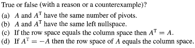 True or false (with a reason or a counterexample)?
(a) A and AT have the same number of pivots.
(b) A and AT have the same left nullspace.
(c) If the row space equals the column space then AT = A.
(d) If AT A then the row space of A equals the column space.
=
-