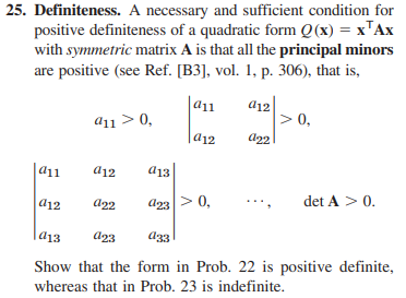 25. Definiteness. A necessary and sufficient condition for
positive definiteness of a quadratic form Q(x) = x¹Ax
with symmetric matrix A is that all the principal minors
are positive (see Ref. [B3], vol. 1, p. 306), that is,
|a11
a11
a12
911 > 0,
a12
a12
a13
922 a23 > 0,
a12
a22
> 0,
det A > 0.
913
a23
a33
Show that the form in Prob. 22 is positive definite,
whereas that in Prob. 23 is indefinite.