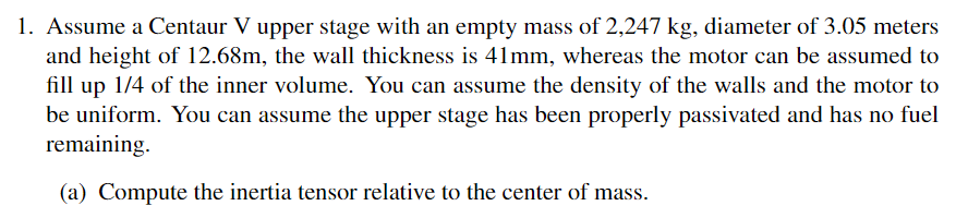 1. Assume a Centaur V upper stage with an empty mass of 2,247 kg, diameter of 3.05 meters
and height of 12.68m, the wall thickness is 41mm, whereas the motor can be assumed to
fill up 1/4 of the inner volume. You can assume the density of the walls and the motor to
be uniform. You can assume the upper stage has been properly passivated and has no fuel
remaining.
(a) Compute the inertia tensor relative to the center of mass.