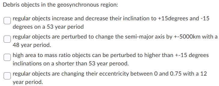 Debris objects in the geosynchronous region:
regular objects increase and decrease their inclination to +15degrees and -15
degrees on a 53 year period
regular objects are perturbed to change the semi-major axis by +-5000km with a
48 year period.
high area to mass ratio objects can be perturbed to higher than +-15 degrees
inclinations on a shorter than 53 year perood.
☐ regular objects are changing their eccentricity between 0 and 0.75 with a 12
year period.