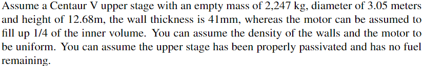 Assume a Centaur V upper stage with an empty mass of 2,247 kg, diameter of 3.05 meters
and height of 12.68m, the wall thickness is 41mm, whereas the motor can be assumed to
fill up 1/4 of the inner volume. You can assume the density of the walls and the motor to
be uniform. You can assume the upper stage has been properly passivated and has no fuel
remaining.