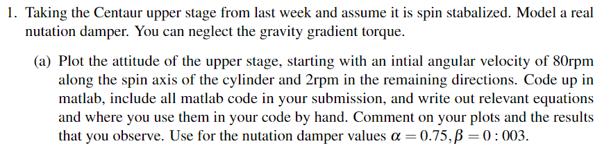 1. Taking the Centaur upper stage from last week and assume it is spin stabalized. Model a real
nutation damper. You can neglect the gravity gradient torque.
(a) Plot the attitude of the upper stage, starting with an intial angular velocity of 80rpm
along the spin axis of the cylinder and 2rpm in the remaining directions. Code up in
matlab, include all matlab code in your submission, and write out relevant equations
and where you use them in your code by hand. Comment on your plots and the results
that you observe. Use for the nutation damper values α = 0.75, p = 0: 003.