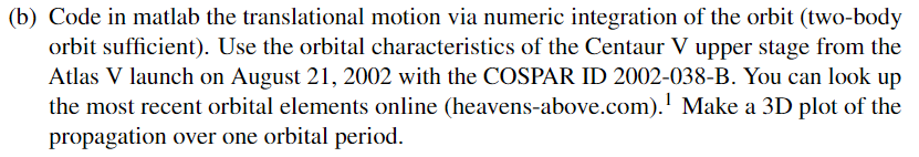 (b) Code in matlab the translational motion via numeric integration of the orbit (two-body
orbit sufficient). Use the orbital characteristics of the Centaur V upper stage from the
Atlas V launch on August 21, 2002 with the COSPAR ID 2002-038-B. You can look up
the most recent orbital elements online (heavens-above.com).¹ Make a 3D plot of the
propagation over one orbital period.